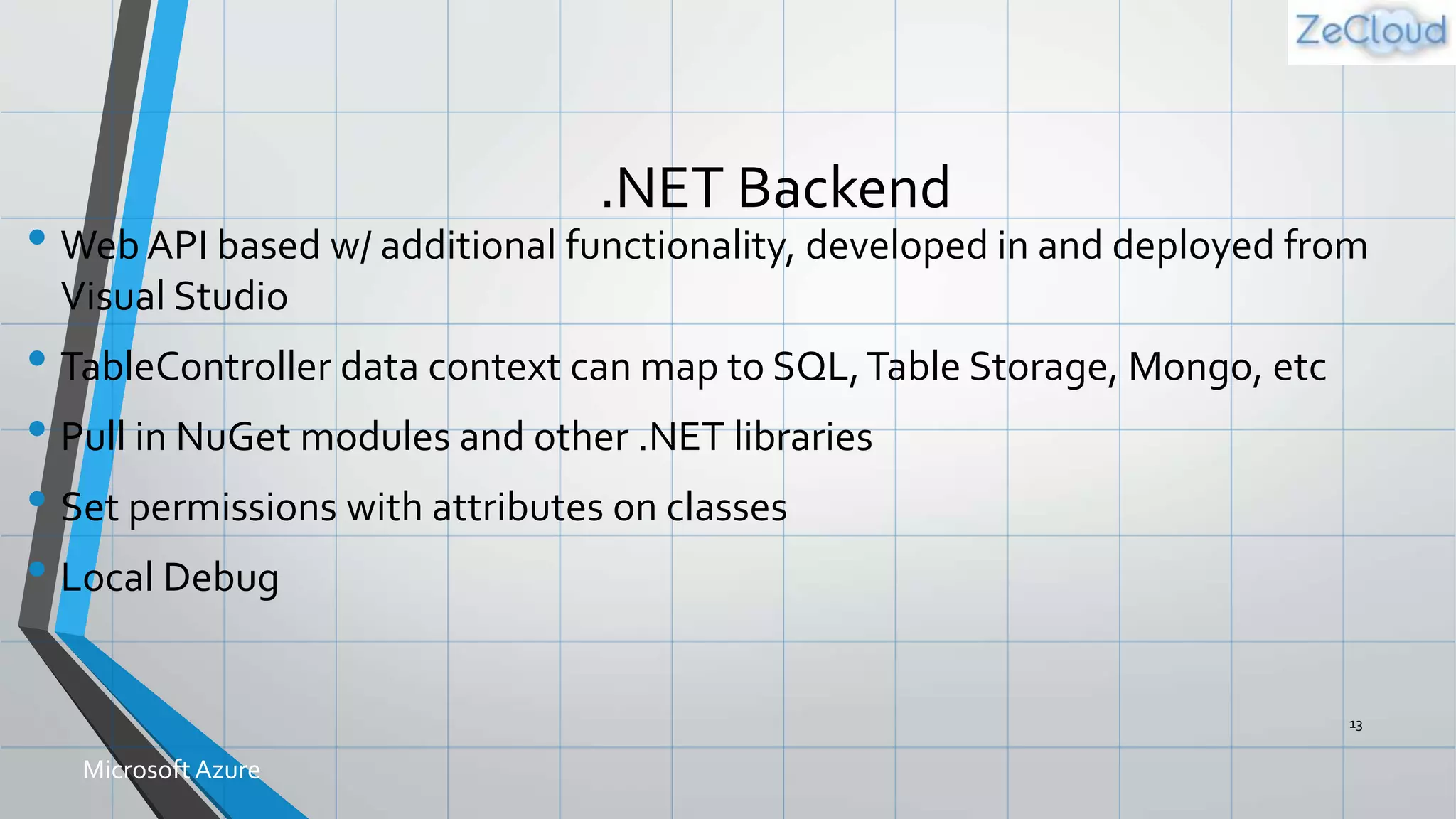.NET Backend
• Web API based w/ additional functionality, developed in and deployed from
Visual Studio
• TableController data context can map to SQL,Table Storage, Mongo, etc
• Pull in NuGet modules and other .NET libraries
• Set permissions with attributes on classes
• Local Debug
13
MicrosoftAzure
 