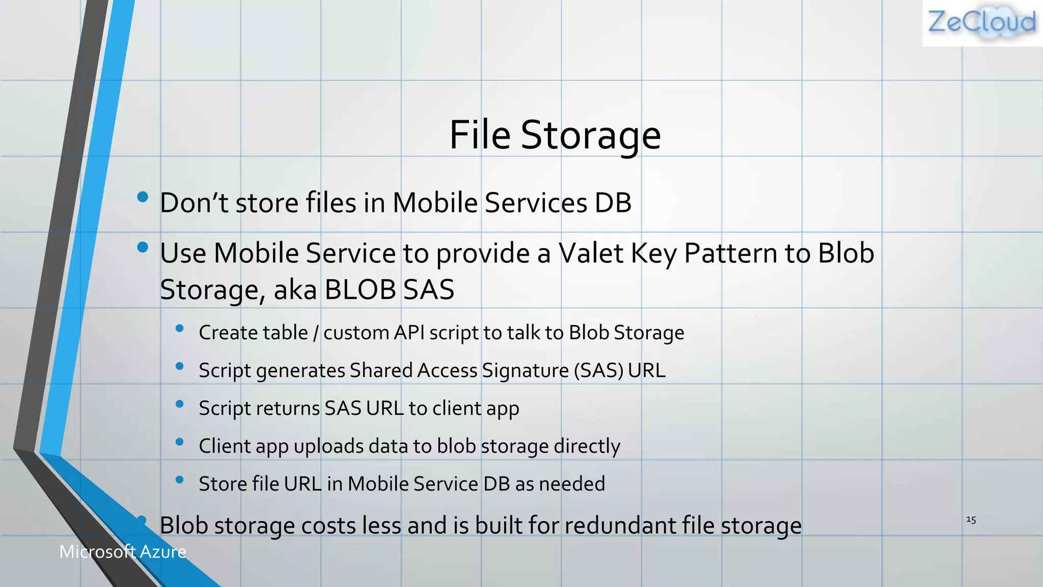 File Storage
• Don’t store files in Mobile Services DB
• Use Mobile Service to provide a Valet Key Pattern to Blob
Storage, aka BLOB SAS
• Create table / custom API script to talk to Blob Storage
• Script generates Shared Access Signature (SAS) URL
• Script returns SAS URL to client app
• Client app uploads data to blob storage directly
• Store file URL in Mobile Service DB as needed
• Blob storage costs less and is built for redundant file storage 15
MicrosoftAzure
 