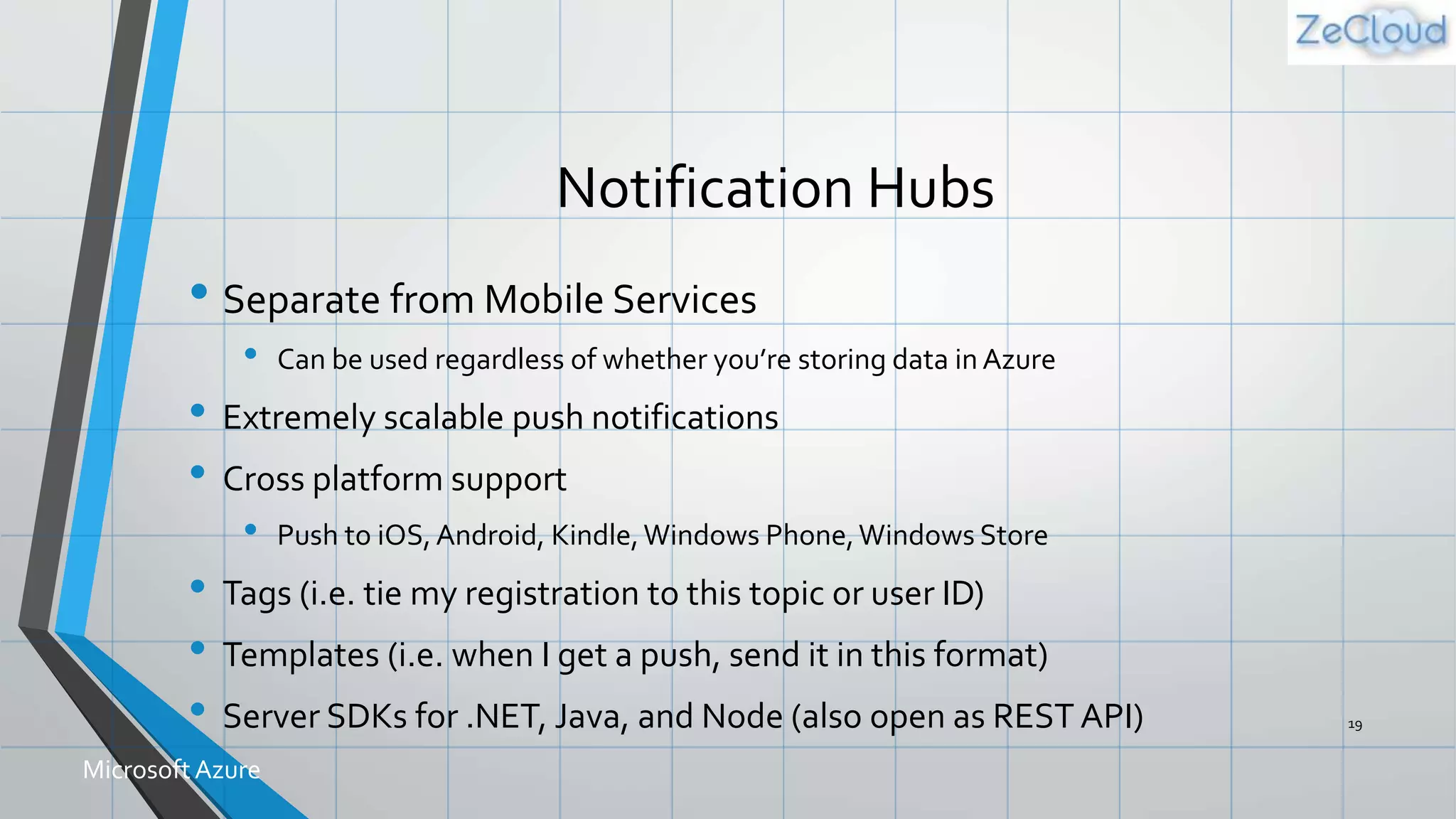 Notification Hubs
• Separate from Mobile Services
• Can be used regardless of whether you’re storing data in Azure
• Extremely scalable push notifications
• Cross platform support
• Push to iOS,Android, Kindle,Windows Phone,Windows Store
• Tags (i.e. tie my registration to this topic or user ID)
• Templates (i.e. when I get a push, send it in this format)
• Server SDKs for .NET, Java, and Node (also open as REST API) 19
MicrosoftAzure
 