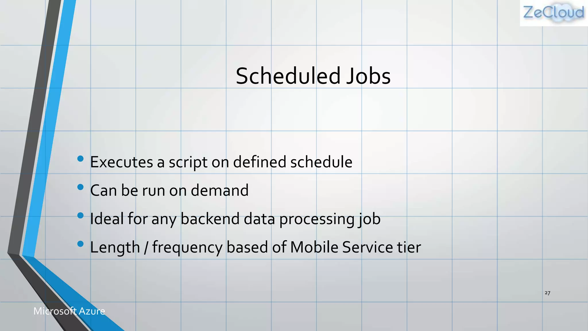 Scheduled Jobs
• Executes a script on defined schedule
• Can be run on demand
• Ideal for any backend data processing job
• Length / frequency based of Mobile Service tier
27
MicrosoftAzure
 