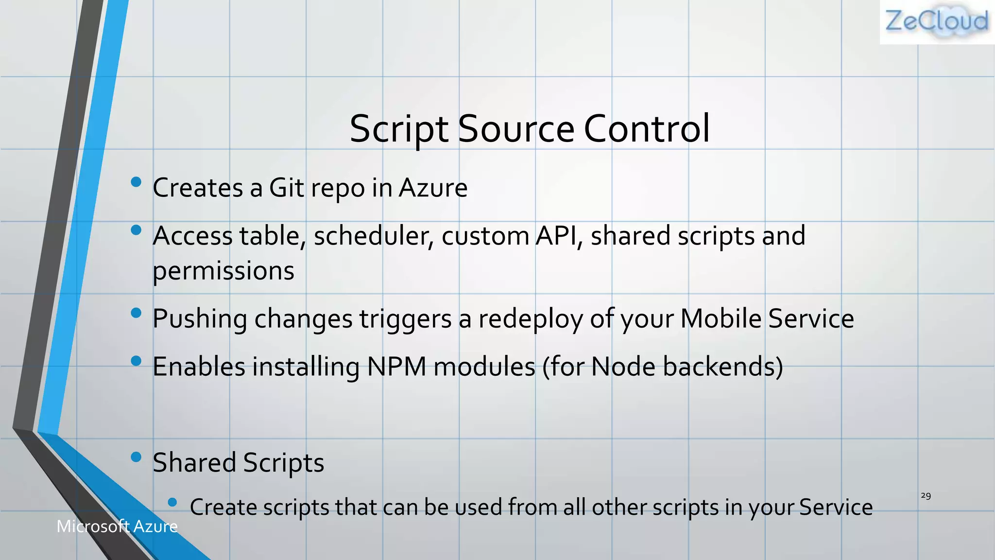 Script Source Control
• Creates a Git repo in Azure
• Access table, scheduler, custom API, shared scripts and
permissions
• Pushing changes triggers a redeploy of your Mobile Service
• Enables installing NPM modules (for Node backends)
• Shared Scripts
• Create scripts that can be used from all other scripts in your Service
29
MicrosoftAzure
 