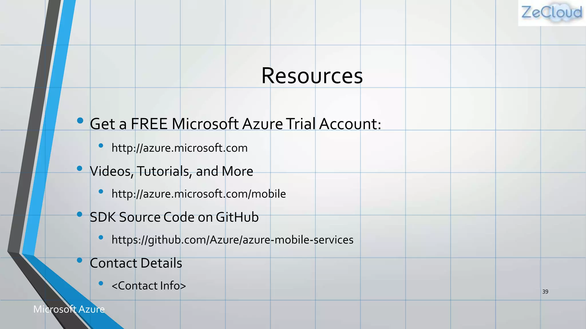 Resources
• Get a FREE Microsoft AzureTrial Account:
• http://azure.microsoft.com
• Videos,Tutorials, and More
• http://azure.microsoft.com/mobile
• SDK Source Code on GitHub
• https://github.com/Azure/azure-mobile-services
• Contact Details
• <Contact Info> 39
MicrosoftAzure
 