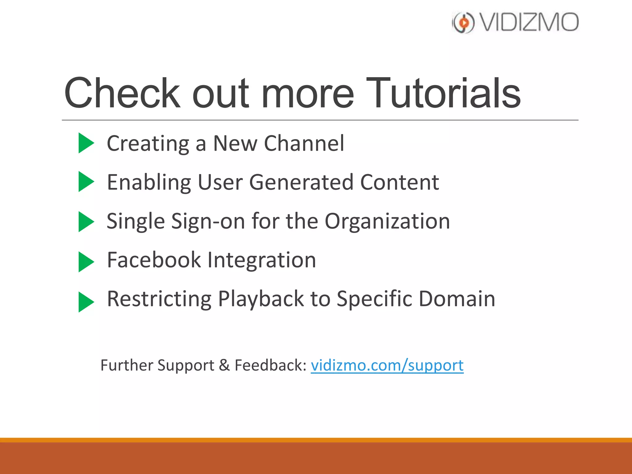 Check out more Tutorials
Create a New Channel
Enable User Generated Content

Single Sign-on for the Organization
Facebook Integration
Restrict Playback to Specific Domain
Further Support & Feedback: vidizmo.com/support

 