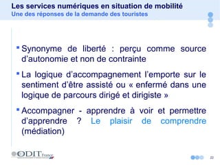 22
Les services numériques en situation de mobilité
Une des réponses de la demande des touristes
 Synonyme de liberté : perçu comme source
d’autonomie et non de contrainte
 La logique d’accompagnement l’emporte sur le
sentiment d’être assisté ou « enfermé dans une
logique de parcours dirigé et dirigiste »
 Accompagner - apprendre à voir et permettre
d’apprendre ? Le plaisir de comprendre
(médiation)
 