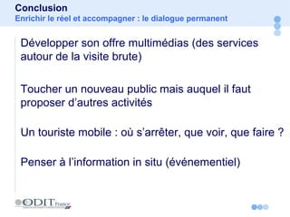 Développer son offre multimédias (des services
autour de la visite brute)
Toucher un nouveau public mais auquel il faut
proposer d’autres activités
Un touriste mobile : où s’arrêter, que voir, que faire ?
Penser à l’information in situ (événementiel)
Conclusion
Enrichir le réel et accompagner : le dialogue permanent
 