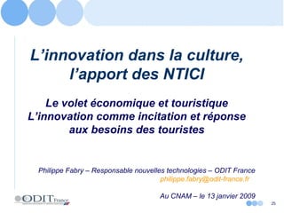 25
L’innovation dans la culture,
l’apport des NTICI
Le volet économique et touristique
L’innovation comme incitation et réponse
aux besoins des touristes
Philippe Fabry – Responsable nouvelles technologies – ODIT France
philippe.fabry@odit-france.fr
Au CNAM – le 13 janvier 2009
 