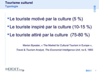 7
Tourisme culturel
Typologie
Le touriste motivé par la culture (5 %)
Le touriste inspiré par la culture (10-15 %)
Le touriste attiré par la culture (75-80 %)
Marion Bywater, « The Market for Cultural Tourism in Europe »,
Travel & Tourism Analyst, The Economist Intelligence Unit, no 6, 1993
 