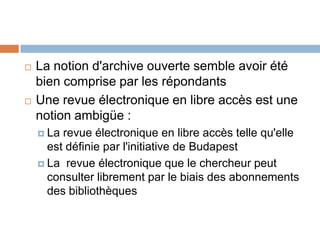    La notion d'archive ouverte semble avoir été
    bien comprise par les répondants
   Une revue électronique en libre accès est une
    notion ambigüe :
     La revue électronique en libre accès telle qu'elle
      est définie par l'initiative de Budapest
     La revue électronique que le chercheur peut
      consulter librement par le biais des abonnements
      des bibliothèques
 