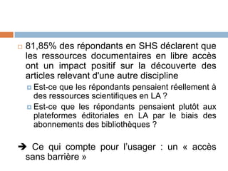    81,85% des répondants en SHS déclarent que
    les ressources documentaires en libre accès
    ont un impact positif sur la découverte des
    articles relevant d'une autre discipline
     Est-ce que les répondants pensaient réellement à
      des ressources scientifiques en LA ?
     Est-ce que les répondants pensaient plutôt aux
      plateformes éditoriales en LA par le biais des
      abonnements des bibliothèques ?

 Ce qui compte pour l’usager : un « accès
 sans barrière »
 
