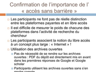 Confirmation de l’importance de l’
        « accès sans barrière »
   Les participants ne font pas de réelle distinction
    entre les plateformes payantes et en libre accès
   Il est difficile de mesurer le poids de chacune des
    plateformes dans l’activité de recherche du
    chercheur
   Les participants associent la notion du libre accès
    à un concept plus large : « Internet » !
   Utilisation des archives ouvertes
     Pas de nécessité de se rendre sur les archives
      ouvertes : PDF du dépôt est directement mis en avant
      dans les premières réponses de Google et Google
      scholar
     Participants utilisent les archives ouvertes sans s’en
 