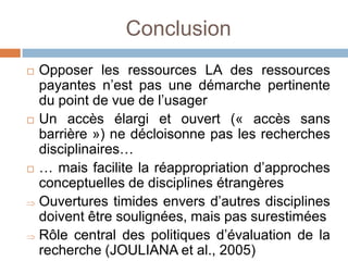 Conclusion
   Opposer les ressources LA des ressources
    payantes n’est pas une démarche pertinente
    du point de vue de l’usager
   Un accès élargi et ouvert (« accès sans
    barrière ») ne décloisonne pas les recherches
    disciplinaires…
   … mais facilite la réappropriation d’approches
    conceptuelles de disciplines étrangères
    Ouvertures timides envers d’autres disciplines
    doivent être soulignées, mais pas surestimées
    Rôle central des politiques d’évaluation de la
    recherche (JOULIANA et al., 2005)
 