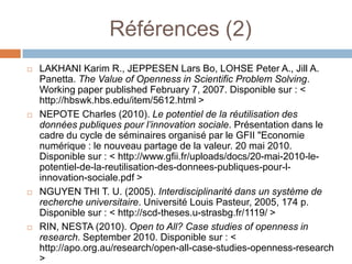Références (2)
   LAKHANI Karim R., JEPPESEN Lars Bo, LOHSE Peter A., Jill A.
    Panetta. The Value of Openness in Scientific Problem Solving.
    Working paper published February 7, 2007. Disponible sur : <
    http://hbswk.hbs.edu/item/5612.html >
   NEPOTE Charles (2010). Le potentiel de la réutilisation des
    données publiques pour l’innovation sociale. Présentation dans le
    cadre du cycle de séminaires organisé par le GFII "Economie
    numérique : le nouveau partage de la valeur. 20 mai 2010.
    Disponible sur : < http://www.gfii.fr/uploads/docs/20-mai-2010-le-
    potentiel-de-la-reutilisation-des-donnees-publiques-pour-l-
    innovation-sociale.pdf >
   NGUYEN THI T. U. (2005). Interdisciplinarité dans un système de
    recherche universitaire. Université Louis Pasteur, 2005, 174 p.
    Disponible sur : < http://scd-theses.u-strasbg.fr/1119/ >
   RIN, NESTA (2010). Open to All? Case studies of openness in
    research. September 2010. Disponible sur : <
    http://apo.org.au/research/open-all-case-studies-openness-research
    >
 