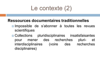 Le contexte (2)
Ressources documentaires traditionnelles
  Impossible    de s’abonner à toutes les revues
   scientifiques
  Collections     pluridisciplinaires insatisfaisantes
   pour     mener      des      recherches   pluri-  et
   interdisciplinaires     (voire     des  recherches
   disciplinaires)
 