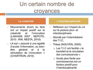 Un certain nombre de
                 croyances
           La créativité                     L’interdisciplinarité

   Mouvements divers du libre           Réflexion sur l’impact du LA
    ont un impact positif sur la          sur la posture pluri- et
    créativité   et  l’innovation         interdisciplinaire
    (LAKHANI, 2007 ; NEPOTE,             Abordé par l’intermédiaire
    2010 ; RIN, NESTA, 2010)              des T.I.C.
   LA est « associé à une égalité       Thèse (NGUYEN, 2005):
    d’accès l’information, au bien-
                                           Les T.I.C ont facilité « le
    être   général     et   à    la
                                            transfert et la circulation
    stimulation de l’innovation »
                                            des connaissances »
    (CHARTRON, 2010)
                                           Accès plus facile aux
                                            connaissances est un
                                            facteur positif pour
                                            l’interdisciplinarité
 
