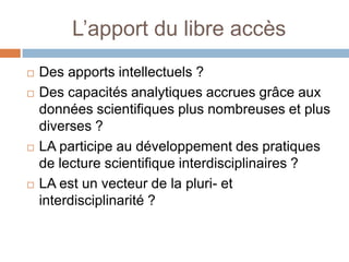 L’apport du libre accès
   Des apports intellectuels ?
   Des capacités analytiques accrues grâce aux
    données scientifiques plus nombreuses et plus
    diverses ?
   LA participe au développement des pratiques
    de lecture scientifique interdisciplinaires ?
   LA est un vecteur de la pluri- et
    interdisciplinarité ?
 