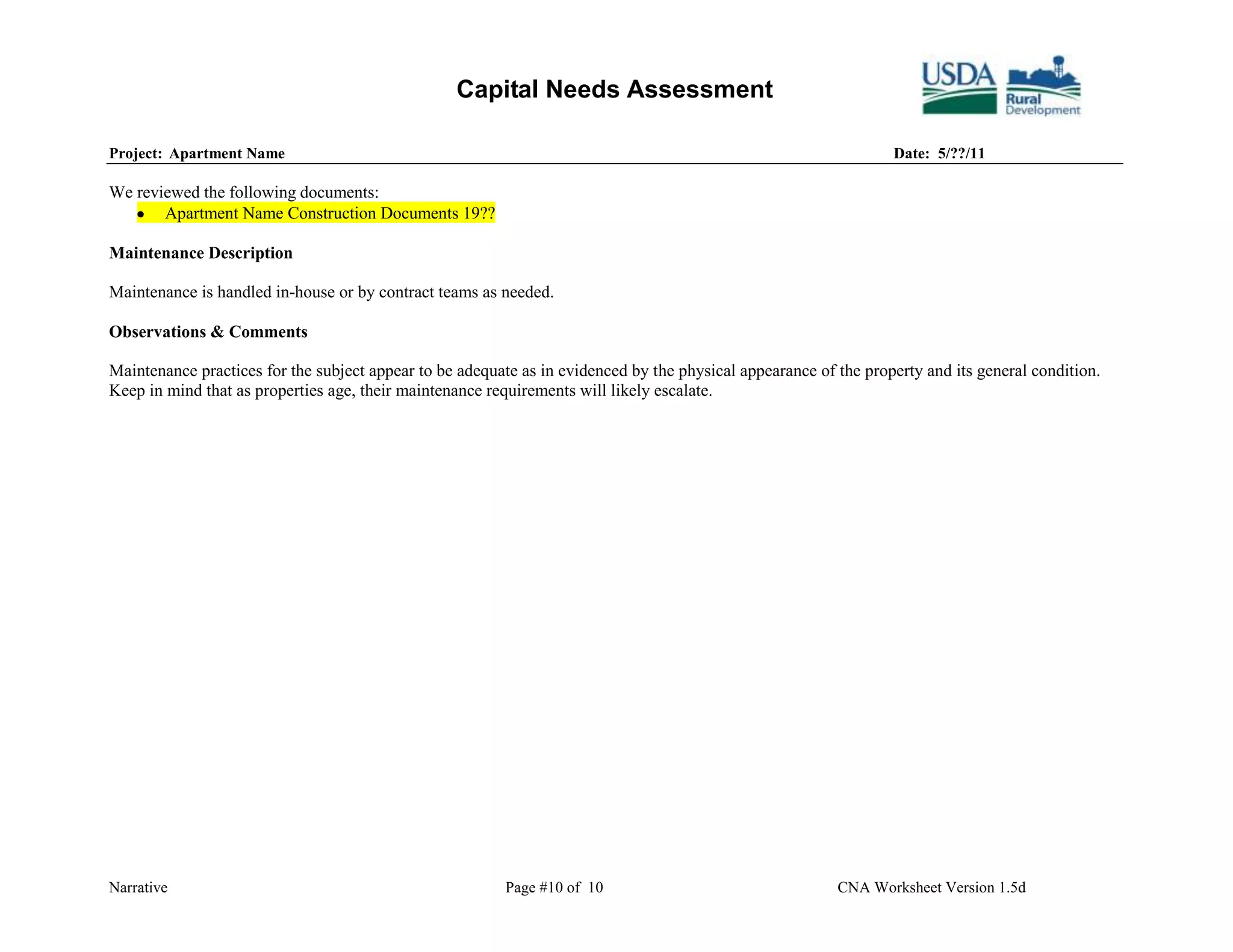 Capital Needs Assessment

Project: Apartment Name                                                                                           Date: 5/??/11

We reviewed the following documents:
       Apartment Name Construction Documents 19??

Maintenance Description

Maintenance is handled in-house or by contract teams as needed.

Observations & Comments

Maintenance practices for the subject appear to be adequate as in evidenced by the physical appearance of the property and its general condition.
Keep in mind that as properties age, their maintenance requirements will likely escalate.




Narrative                                                Page #10 of 10                                   CNA Worksheet Version 1.5d
 