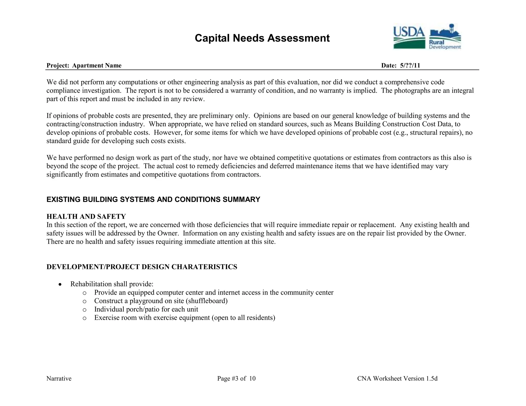 Capital Needs Assessment

Project: Apartment Name                                                                                            Date: 5/??/11

We did not perform any computations or other engineering analysis as part of this evaluation, nor did we conduct a comprehensive code
compliance investigation. The report is not to be considered a warranty of condition, and no warranty is implied. The photographs are an integral
part of this report and must be included in any review.

If opinions of probable costs are presented, they are preliminary only. Opinions are based on our general knowledge of building systems and the
contracting/construction industry. When appropriate, we have relied on standard sources, such as Means Building Construction Cost Data, to
develop opinions of probable costs. However, for some items for which we have developed opinions of probable cost (e.g., structural repairs), no
standard guide for developing such costs exists.

We have performed no design work as part of the study, nor have we obtained competitive quotations or estimates from contractors as this also is
beyond the scope of the project. The actual cost to remedy deficiencies and deferred maintenance items that we have identified may vary
significantly from estimates and competitive quotations from contractors.


EXISTING BUILDING SYSTEMS AND CONDITIONS SUMMARY

HEALTH AND SAFETY
In this section of the report, we are concerned with those deficiencies that will require immediate repair or replacement. Any existing health and
safety issues will be addressed by the Owner. Information on any existing health and safety issues are on the repair list provided by the Owner.
There are no health and safety issues requiring immediate attention at this site.


DEVELOPMENT/PROJECT DESIGN CHARATERISTICS

        Rehabilitation shall provide:
           o Provide an equipped computer center and internet access in the community center
           o Construct a playground on site (shuffleboard)
           o Individual porch/patio for each unit
           o Exercise room with exercise equipment (open to all residents)




Narrative                                                 Page #3 of 10                                    CNA Worksheet Version 1.5d
 