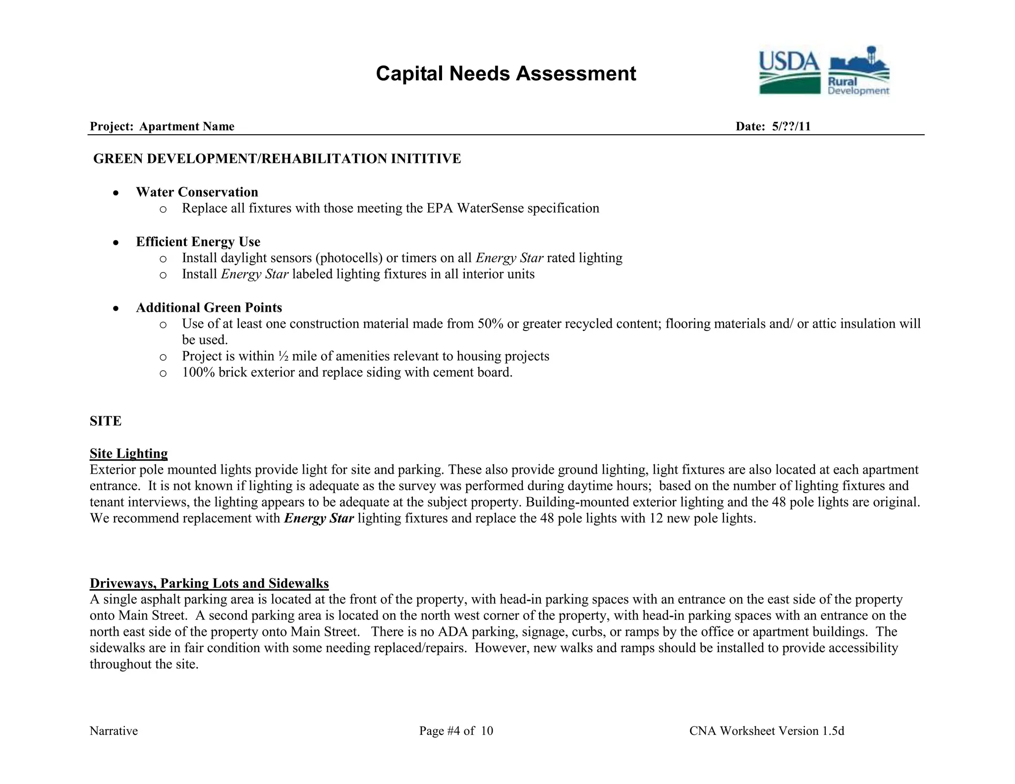 Capital Needs Assessment

Project: Apartment Name                                                                                              Date: 5/??/11

GREEN DEVELOPMENT/REHABILITATION INITITIVE

        Water Conservation
          o Replace all fixtures with those meeting the EPA WaterSense specification

        Efficient Energy Use
            o Install daylight sensors (photocells) or timers on all Energy Star rated lighting
            o Install Energy Star labeled lighting fixtures in all interior units

        Additional Green Points
           o Use of at least one construction material made from 50% or greater recycled content; flooring materials and/ or attic insulation will
               be used.
           o Project is within ½ mile of amenities relevant to housing projects
           o 100% brick exterior and replace siding with cement board.


SITE

Site Lighting
Exterior pole mounted lights provide light for site and parking. These also provide ground lighting, light fixtures are also located at each apartment
entrance. It is not known if lighting is adequate as the survey was performed during daytime hours; based on the number of lighting fixtures and
tenant interviews, the lighting appears to be adequate at the subject property. Building-mounted exterior lighting and the 48 pole lights are original.
We recommend replacement with Energy Star lighting fixtures and replace the 48 pole lights with 12 new pole lights.



Driveways, Parking Lots and Sidewalks
A single asphalt parking area is located at the front of the property, with head-in parking spaces with an entrance on the east side of the property
onto Main Street. A second parking area is located on the north west corner of the property, with head-in parking spaces with an entrance on the
north east side of the property onto Main Street. There is no ADA parking, signage, curbs, or ramps by the office or apartment buildings. The
sidewalks are in fair condition with some needing replaced/repairs. However, new walks and ramps should be installed to provide accessibility
throughout the site.



Narrative                                                  Page #4 of 10                                     CNA Worksheet Version 1.5d
 