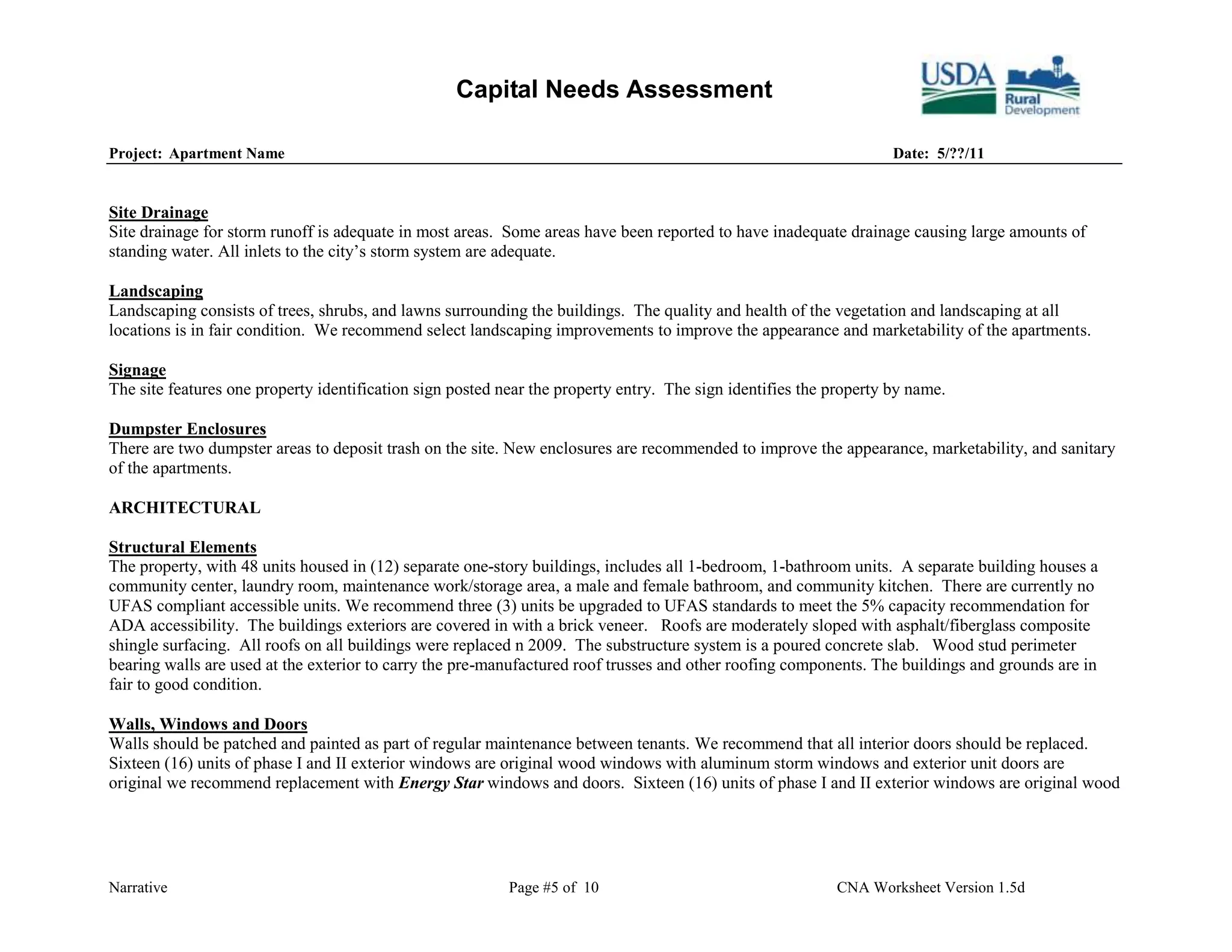 Capital Needs Assessment

Project: Apartment Name                                                                                             Date: 5/??/11


Site Drainage
Site drainage for storm runoff is adequate in most areas. Some areas have been reported to have inadequate drainage causing large amounts of
standing water. All inlets to the city’s storm system are adequate.

Landscaping
Landscaping consists of trees, shrubs, and lawns surrounding the buildings. The quality and health of the vegetation and landscaping at all
locations is in fair condition. We recommend select landscaping improvements to improve the appearance and marketability of the apartments.

Signage
The site features one property identification sign posted near the property entry. The sign identifies the property by name.

Dumpster Enclosures
There are two dumpster areas to deposit trash on the site. New enclosures are recommended to improve the appearance, marketability, and sanitary
of the apartments.

ARCHITECTURAL

Structural Elements
The property, with 48 units housed in (12) separate one-story buildings, includes all 1-bedroom, 1-bathroom units. A separate building houses a
community center, laundry room, maintenance work/storage area, a male and female bathroom, and community kitchen. There are currently no
UFAS compliant accessible units. We recommend three (3) units be upgraded to UFAS standards to meet the 5% capacity recommendation for
ADA accessibility. The buildings exteriors are covered in with a brick veneer. Roofs are moderately sloped with asphalt/fiberglass composite
shingle surfacing. All roofs on all buildings were replaced n 2009. The substructure system is a poured concrete slab. Wood stud perimeter
bearing walls are used at the exterior to carry the pre-manufactured roof trusses and other roofing components. The buildings and grounds are in
fair to good condition.

Walls, Windows and Doors
Walls should be patched and painted as part of regular maintenance between tenants. We recommend that all interior doors should be replaced.
Sixteen (16) units of phase I and II exterior windows are original wood windows with aluminum storm windows and exterior unit doors are
original we recommend replacement with Energy Star windows and doors. Sixteen (16) units of phase I and II exterior windows are original wood




Narrative                                                  Page #5 of 10                                   CNA Worksheet Version 1.5d
 