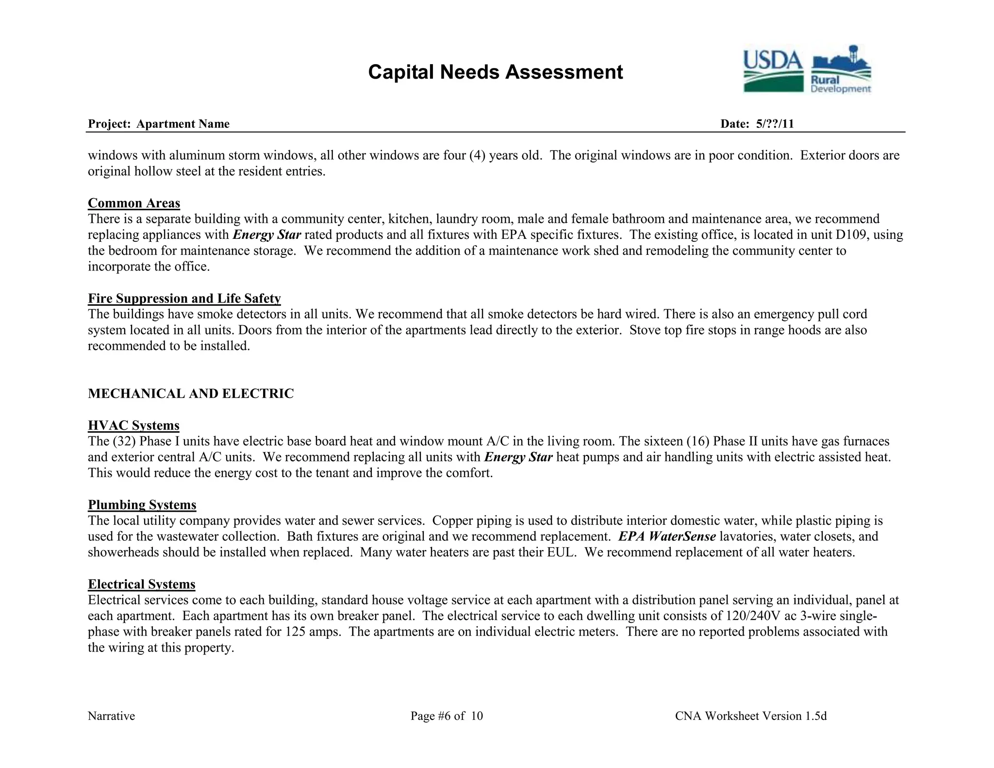 Capital Needs Assessment

Project: Apartment Name                                                                                               Date: 5/??/11

windows with aluminum storm windows, all other windows are four (4) years old. The original windows are in poor condition. Exterior doors are
original hollow steel at the resident entries.

Common Areas
There is a separate building with a community center, kitchen, laundry room, male and female bathroom and maintenance area, we recommend
replacing appliances with Energy Star rated products and all fixtures with EPA specific fixtures. The existing office, is located in unit D109, using
the bedroom for maintenance storage. We recommend the addition of a maintenance work shed and remodeling the community center to
incorporate the office.

Fire Suppression and Life Safety
The buildings have smoke detectors in all units. We recommend that all smoke detectors be hard wired. There is also an emergency pull cord
system located in all units. Doors from the interior of the apartments lead directly to the exterior. Stove top fire stops in range hoods are also
recommended to be installed.


MECHANICAL AND ELECTRIC

HVAC Systems
The (32) Phase I units have electric base board heat and window mount A/C in the living room. The sixteen (16) Phase II units have gas furnaces
and exterior central A/C units. We recommend replacing all units with Energy Star heat pumps and air handling units with electric assisted heat.
This would reduce the energy cost to the tenant and improve the comfort.

Plumbing Systems
The local utility company provides water and sewer services. Copper piping is used to distribute interior domestic water, while plastic piping is
used for the wastewater collection. Bath fixtures are original and we recommend replacement. EPA WaterSense lavatories, water closets, and
showerheads should be installed when replaced. Many water heaters are past their EUL. We recommend replacement of all water heaters.

Electrical Systems
Electrical services come to each building, standard house voltage service at each apartment with a distribution panel serving an individual, panel at
each apartment. Each apartment has its own breaker panel. The electrical service to each dwelling unit consists of 120/240V ac 3-wire single-
phase with breaker panels rated for 125 amps. The apartments are on individual electric meters. There are no reported problems associated with
the wiring at this property.



Narrative                                                   Page #6 of 10                                     CNA Worksheet Version 1.5d
 