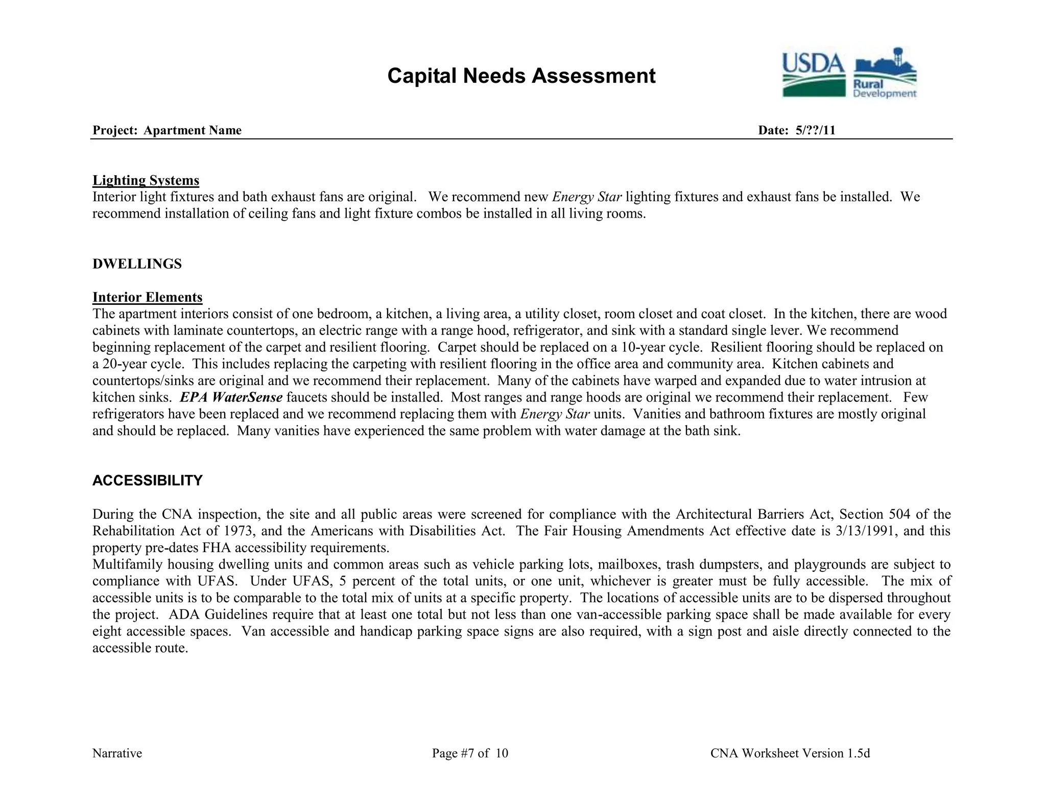 Capital Needs Assessment

Project: Apartment Name                                                                                              Date: 5/??/11


Lighting Systems
Interior light fixtures and bath exhaust fans are original. We recommend new Energy Star lighting fixtures and exhaust fans be installed. We
recommend installation of ceiling fans and light fixture combos be installed in all living rooms.


DWELLINGS

Interior Elements
The apartment interiors consist of one bedroom, a kitchen, a living area, a utility closet, room closet and coat closet. In the kitchen, there are wood
cabinets with laminate countertops, an electric range with a range hood, refrigerator, and sink with a standard single lever. We recommend
beginning replacement of the carpet and resilient flooring. Carpet should be replaced on a 10-year cycle. Resilient flooring should be replaced on
a 20-year cycle. This includes replacing the carpeting with resilient flooring in the office area and community area. Kitchen cabinets and
countertops/sinks are original and we recommend their replacement. Many of the cabinets have warped and expanded due to water intrusion at
kitchen sinks. EPA WaterSense faucets should be installed. Most ranges and range hoods are original we recommend their replacement. Few
refrigerators have been replaced and we recommend replacing them with Energy Star units. Vanities and bathroom fixtures are mostly original
and should be replaced. Many vanities have experienced the same problem with water damage at the bath sink.


ACCESSIBILITY

During the CNA inspection, the site and all public areas were screened for compliance with the Architectural Barriers Act, Section 504 of the
Rehabilitation Act of 1973, and the Americans with Disabilities Act. The Fair Housing Amendments Act effective date is 3/13/1991, and this
property pre-dates FHA accessibility requirements.
Multifamily housing dwelling units and common areas such as vehicle parking lots, mailboxes, trash dumpsters, and playgrounds are subject to
compliance with UFAS. Under UFAS, 5 percent of the total units, or one unit, whichever is greater must be fully accessible. The mix of
accessible units is to be comparable to the total mix of units at a specific property. The locations of accessible units are to be dispersed throughout
the project. ADA Guidelines require that at least one total but not less than one van-accessible parking space shall be made available for every
eight accessible spaces. Van accessible and handicap parking space signs are also required, with a sign post and aisle directly connected to the
accessible route.




Narrative                                                   Page #7 of 10                                    CNA Worksheet Version 1.5d
 