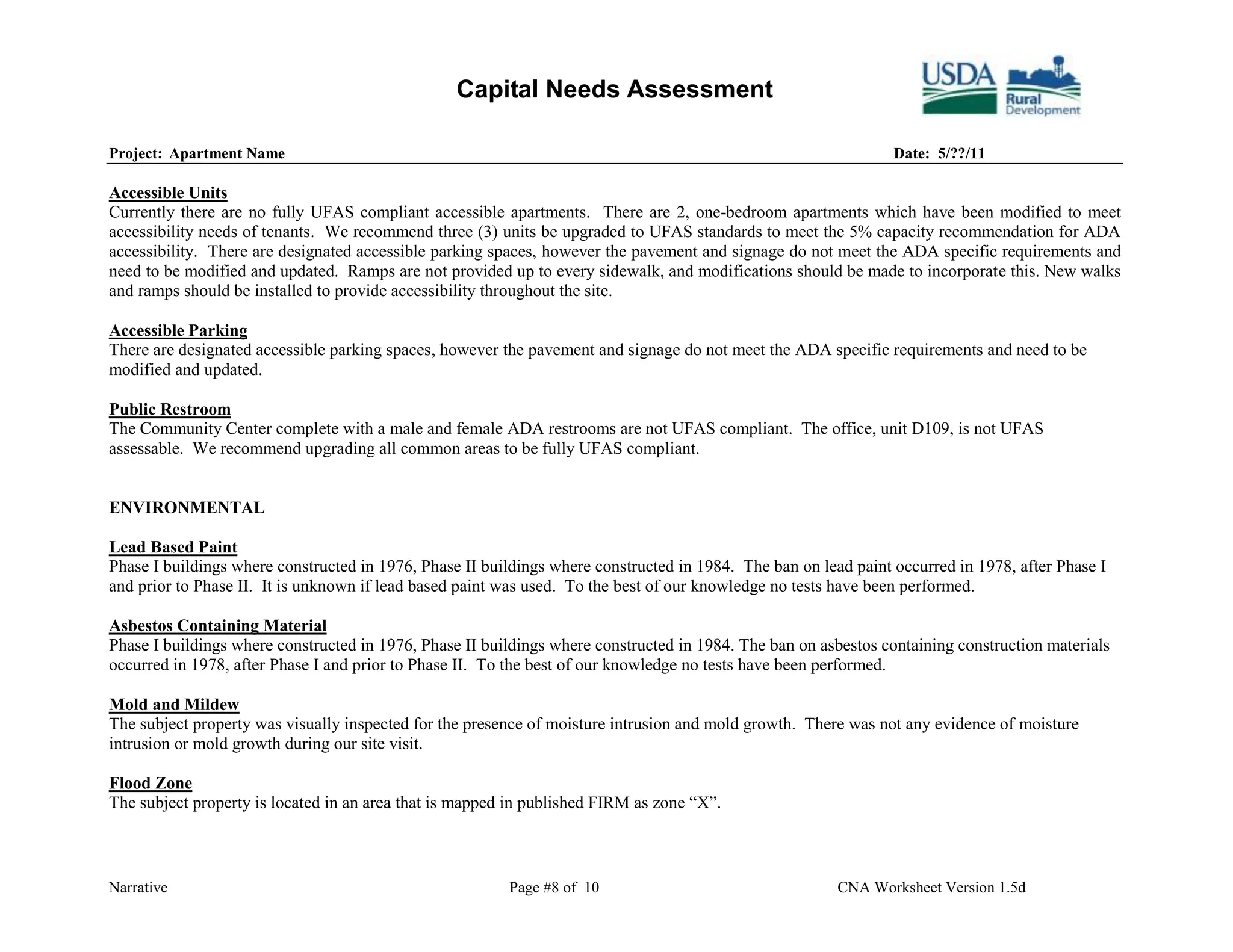 Capital Needs Assessment

Project: Apartment Name                                                                                          Date: 5/??/11

Accessible Units
Currently there are no fully UFAS compliant accessible apartments. There are 2, one-bedroom apartments which have been modified to meet
accessibility needs of tenants. We recommend three (3) units be upgraded to UFAS standards to meet the 5% capacity recommendation for ADA
accessibility. There are designated accessible parking spaces, however the pavement and signage do not meet the ADA specific requirements and
need to be modified and updated. Ramps are not provided up to every sidewalk, and modifications should be made to incorporate this. New walks
and ramps should be installed to provide accessibility throughout the site.

Accessible Parking
There are designated accessible parking spaces, however the pavement and signage do not meet the ADA specific requirements and need to be
modified and updated.

Public Restroom
The Community Center complete with a male and female ADA restrooms are not UFAS compliant. The office, unit D109, is not UFAS
assessable. We recommend upgrading all common areas to be fully UFAS compliant.


ENVIRONMENTAL

Lead Based Paint
Phase I buildings where constructed in 1976, Phase II buildings where constructed in 1984. The ban on lead paint occurred in 1978, after Phase I
and prior to Phase II. It is unknown if lead based paint was used. To the best of our knowledge no tests have been performed.

Asbestos Containing Material
Phase I buildings where constructed in 1976, Phase II buildings where constructed in 1984. The ban on asbestos containing construction materials
occurred in 1978, after Phase I and prior to Phase II. To the best of our knowledge no tests have been performed.

Mold and Mildew
The subject property was visually inspected for the presence of moisture intrusion and mold growth. There was not any evidence of moisture
intrusion or mold growth during our site visit.

Flood Zone
The subject property is located in an area that is mapped in published FIRM as zone “X”.



Narrative                                                Page #8 of 10                                   CNA Worksheet Version 1.5d
 