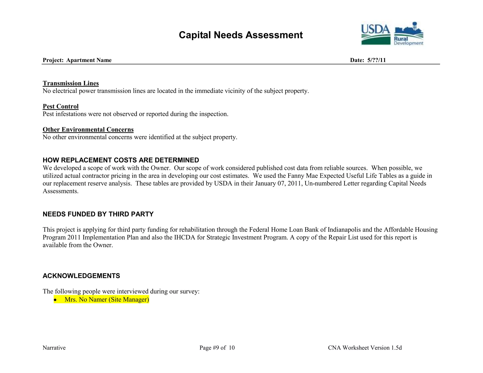 Capital Needs Assessment

Project: Apartment Name                                                                                          Date: 5/??/11


Transmission Lines
No electrical power transmission lines are located in the immediate vicinity of the subject property.

Pest Control
Pest infestations were not observed or reported during the inspection.

Other Environmental Concerns
No other environmental concerns were identified at the subject property.


HOW REPLACEMENT COSTS ARE DETERMINED
We developed a scope of work with the Owner. Our scope of work considered published cost data from reliable sources. When possible, we
utilized actual contractor pricing in the area in developing our cost estimates. We used the Fanny Mae Expected Useful Life Tables as a guide in
our replacement reserve analysis. These tables are provided by USDA in their January 07, 2011, Un-numbered Letter regarding Capital Needs
Assessments.


NEEDS FUNDED BY THIRD PARTY

This project is applying for third party funding for rehabilitation through the Federal Home Loan Bank of Indianapolis and the Affordable Housing
Program 2011 Implementation Plan and also the IHCDA for Strategic Investment Program. A copy of the Repair List used for this report is
available from the Owner.



ACKNOWLEDGEMENTS

The following people were interviewed during our survey:
        Mrs. No Namer (Site Manager)




Narrative                                                  Page #9 of 10                                 CNA Worksheet Version 1.5d
 