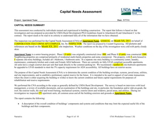 Capital Needs Assessment

Project: Apartment Name                                                                                             Date: 5/??/11

CAPITAL NEEDS SUMMARY

This assessment was conducted by individuals trained and experienced in building construction. The report that follows is based on that
investigation and was prepared as provided by USDA Rural Development PNA Guidelines found in Attachment B and Attachment C to the
contract. The report needs to be read in its entirety to understand fully all of the information that we have obtained.

The inspection was performed for the Capital Needs Assessment (CNA) of Apartment Name, ADDRESS, on Month XX, 2011 on behalf of
CORPORATION THAT OWNS APT COMPLEX, Inc. by INSPECTOR. The report was prepared by Crandall Engineering. All pictures and
references are based on the Month XX, 2011 site inspection. Weather conditions on the day of the investigation were cold with partly cloudy
skies.

Apartment Name is a senior housing project. Phase I (# units) was originally constructed circa 1900, and Phase II (# units) was constructed 1900.
Neighboring properties are comprised primarily of residential multi-family properties and some commercial. The property, with # units housed in
# separate one-story buildings, includes all 1-bedroom, 1-bathroom units. In a separate one story building is a community center, laundry,
maintenance, community kitchen and a male and Female ADA bathroom. There are currently no fully UFAS compliant accessible apartments.
All units have a single exterior door per unit that leads directly to the common parking lot. We recommend s number (#) one-bedroom apartments
be upgraded to UFAS standards to meet the 5% capacity requirement for ADA accessibility. All buildings have an exterior access.

The purpose of this Capital Needs Assessment (CNA) is to determine the current condition of the building envelope, systems, paved areas, utilities,
and site improvements, and to establish a preliminary capital reserve for the future. It is intended to be used in support of real estate transactions
where the client is either acquiring the building or wishes to know the current condition and future capital requirements for purposes of
rehabilitation and reserve requirements.

We performed the CNA according to the scope as generally defined by USDA Rural Development. The survey is based on interviews with local
management, a review of available documents, and an examination of the buildings and site, in particular, the foundation and/or slab-on-grade, the
roof, the exterior walls, the steel and wood framing, mechanical systems, exterior doors and windows, paved areas, and utilities. During our
investigation we inspected (??) apartment units, all common areas and all the building exteriors and grounds at Apartment Name.

The report contains the following:

        A description of the overall condition of buildings’ components and systems and conditions that may limit the expected useful life of the
        buildings and their components.



Narrative                                                  Page #1 of 10                                    CNA Worksheet Version 1.5d
 