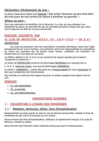DDééccllaarraattiioonn dd’’éévvéénneemmeenntt ddee mmeerr ::
LLaa ppoolliiccee dd’’aassssuurraannccee ssttiippuullee qquuee ll’’aassssuurréé «« ddooiitt aavviisseerr ll’’aassssuurreeuurr aauu pplluuss ttaarrdd ddaannss
lleess ttrrooiiss jjoouurrss ddee ttoouutt ssiinniissttrree ddee nnaattuurree àà eennttrraaîînneerr ssaa ggaarraannttiiee.. »»
SSééjjoouurr aauu ppoorrtt ::
PPoouurr nnoouuss ppeerrmmeettttrree ddee bbéénnééffiicciieerr ddee llaa rriissttoouurrnnee,, iill yy aa lliieeuu ddee nnoouuss aaddrreesssseerr uunnee
aatttteessttaattiioonn ddee ssééjjoouurr aauu ppoorrtt ddéélliivvrrééee ppaarr lleess aauuttoorriittééss ppoorrttuuaaiirreess cchhaaqquuee ffooiiss qquuee vvoottrree
nnaavviirree ssééjjoouurrnnee aauu--ddeellàà ddee 1155 jjoouurrss ccoonnssééccuuttiiffss..
RRIISSQQUUEESS CCOOUUVVEERRTTSS PPAARR
LLEE CCLLUUBB DDEE PPRROOTTEECCTTIIOONN WW EE SS TT OO FF EE NN GG LL AA NN DD -------- ((WW.. OO.. EE..))
DDEEFFIINNIITTIIOONN
LLeess cclluubbss ddee pprrootteeccttiioonn ssoonntt ddeess aassssoocciiaattiioonnss mmuuttuueelllleess dd’’aarrmmaatteeuurr aayyaanntt ppoouurr oobbjjeett
pprriinncciippaall ddee ffoouurrnniirr àà lleeuurr mmeemmbbrree,, uunnee pprrootteeccttiioonn ccoonnttrree lleess rreessppoonnssaabbiilliittééss dduu pprroopprriiééttaaiirree
dduu nnaavviirree nnoonn ggaarraannttiieess ppaarr lleess ppoolliicceess ccoorrppss nnaavviirreess.. LL’’aaddhhééssiioonn eesstt vvoolloonnttaaiirree.. IIllss
ffoonnccttiioonnnneenntt ssuurr uunnee bbaassee nnoonn lluuccrraattiivvee..
LLaa CCNNAANN aa aaddhhéérréé aauu WW.. OO.. EE eenn ccee qquuii ccoonncceerrnnee lleess rriissqquueess ssttiippuullééss ppaarr llaa ccllaassssee II
««pprrootteeccttiioonn && iinnddeemmnniittéé »»..
LLaa nnoottiioonn ddee PPRROOTTEECCTTIIOONN ccoonncceerrnnee lleess ddoommmmaaggeess MMAATTEERRIIEELLSS nnoonn ccoouuvveerrttss ppaarr llaa
CC.. AA.. AA.. TT ((aassssuurreeuurr ccoorrppss)),, aaiinnssii qquuee lleess ddoommmmaaggeess CCOORRPPOORREELLSS..
LLaa nnoottiioonn «« IINNDDEEMMNNIITTEE »»,, qquuaanndd eellllee ppoorrttee ssuurr llaa RReessppoonnssaabbiilliittéé ddee nnoottrree CCoommppaaggnniiee eenn
ttaanntt qquuee ttrraannssppoorrtteeuurr ddeess mmaarrcchhaannddiisseess..
PPoouurr ffaacciilliitteerr aauu mmaaxxiimmuumm lleess rriissqquueess ccoouuvveerrttss,, llee pprréésseenntt cchhaappiittrree sseerraa rrééppaarrttii ccoommmmee
ssuuiitt ::
RRIISSQQUUEESS
•• CCCC.. LLEESS PPEERRSSOONNNNEESS..
•• CCCC.. LLEE NNAAVVIIRREE..
•• CCCC.. LLEESS MMAARRCCHHAANNDDIISSEESS..
DDIISSPPOOSSIITTIIOONNSS DDIIVVEERRSSEESS
11 -- CCOOUUVVEERRTTUURREE AA LL’’EEGGAARRDD DDEESS PPEERRSSOONNNNEESS
11..11 -- MMaallaaddiieess,, bblleessssuurreess,, ddééccèèss,, ffrraaiiss dd’’hhoossppiittaalliissaattiioonn
RReessppoonnssaabbiilliittéé ccoouuvveerrttee aauupprrèèss dduu cclluubb eenn ccaass ddee bblleessssuurree ppeerrssoonnnneellllee,, mmaallaaddiiee eett ffrraaiiss ddee
ffuunnéérraaiilllleess ddee ttoouutt mmaarriinn ssee ttrroouuvvaanntt oouu nnoonn àà bboorrdd..
RReeccoouuvvrreemmeenntt ddeess ffrraaiiss dd’’hhoossppiittaalliissaattiioonn,, mmééddiiccaauuxx eett rraappaattrriieemmeenntt eennccoouurruu àà llaa ssuuiittee ddee
bblleessssuurree,, mmaallaaddiiee oouu ddééccèèss..
RReeccoouuvvrreemmeenntt ddeess ffrraaiiss ddeess vviissiitteess mmééddiiccaalleess eennccoouurruueess aavvaanntt ll’’eemmbbaarrqquueemmeenntt..
 