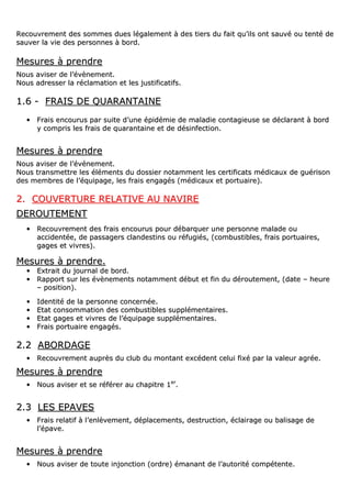 RReeccoouuvvrreemmeenntt ddeess ssoommmmeess dduueess llééggaalleemmeenntt àà ddeess ttiieerrss dduu ffaaiitt qquu’’iillss oonntt ssaauuvvéé oouu tteennttéé ddee
ssaauuvveerr llaa vviiee ddeess ppeerrssoonnnneess àà bboorrdd..
MMeessuurreess àà pprreennddrree
NNoouuss aavviisseerr ddee ll’’éévvèènneemmeenntt..
NNoouuss aaddrreesssseerr llaa rrééccllaammaattiioonn eett lleess jjuussttiiffiiccaattiiffss..
11..66 -- FFRRAAIISS DDEE QQUUAARRAANNTTAAIINNEE
•• FFrraaiiss eennccoouurruuss ppaarr ssuuiittee dd’’uunnee ééppiiddéémmiiee ddee mmaallaaddiiee ccoonnttaaggiieeuussee ssee ddééccllaarraanntt àà bboorrdd
yy ccoommpprriiss lleess ffrraaiiss ddee qquuaarraannttaaiinnee eett ddee ddééssiinnffeeccttiioonn..
MMeessuurreess àà pprreennddrree
NNoouuss aavviisseerr ddee ll’’éévvéénneemmeenntt..
NNoouuss ttrraannssmmeettttrree lleess éélléémmeennttss dduu ddoossssiieerr nnoottaammmmeenntt lleess cceerrttiiffiiccaattss mmééddiiccaauuxx ddee gguuéérriissoonn
ddeess mmeemmbbrreess ddee ll’’ééqquuiippaaggee,, lleess ffrraaiiss eennggaaggééss ((mmééddiiccaauuxx eett ppoorrttuuaaiirree))..
22.. CCOOUUVVEERRTTUURREE RREELLAATTIIVVEE AAUU NNAAVVIIRREE
DDEERROOUUTTEEMMEENNTT
•• RReeccoouuvvrreemmeenntt ddeess ffrraaiiss eennccoouurruuss ppoouurr ddéébbaarrqquueerr uunnee ppeerrssoonnnnee mmaallaaddee oouu
aacccciiddeennttééee,, ddee ppaassssaaggeerrss ccllaannddeessttiinnss oouu rrééffuuggiiééss,, ((ccoommbbuussttiibblleess,, ffrraaiiss ppoorrttuuaaiirreess,,
ggaaggeess eett vviivvrreess))..
MMeessuurreess àà pprreennddrree..
•• EExxttrraaiitt dduu jjoouurrnnaall ddee bboorrdd..
•• RRaappppoorrtt ssuurr lleess éévvèènneemmeennttss nnoottaammmmeenntt ddéébbuutt eett ffiinn dduu ddéérroouutteemmeenntt,, ((ddaattee –– hheeuurree
–– ppoossiittiioonn))..
•• IIddeennttiittéé ddee llaa ppeerrssoonnnnee ccoonncceerrnnééee..
•• EEttaatt ccoonnssoommmmaattiioonn ddeess ccoommbbuussttiibblleess ssuupppplléémmeennttaaiirreess..
•• EEttaatt ggaaggeess eett vviivvrreess ddee ll’’ééqquuiippaaggee ssuupppplléémmeennttaaiirreess..
•• FFrraaiiss ppoorrttuuaaiirree eennggaaggééss..
22..22 AABBOORRDDAAGGEE
•• RReeccoouuvvrreemmeenntt aauupprrèèss dduu cclluubb dduu mmoonnttaanntt eexxccééddeenntt cceelluuii ffiixxéé ppaarr llaa vvaalleeuurr aaggrrééee..
MMeessuurreess àà pprreennddrree
•• NNoouuss aavviisseerr eett ssee rrééfféérreerr aauu cchhaappiittrree 11eerr
..
22..33 LLEESS EEPPAAVVEESS
•• FFrraaiiss rreellaattiiff àà ll’’eennllèèvveemmeenntt,, ddééppllaacceemmeennttss,, ddeessttrruuccttiioonn,, ééccllaaiirraaggee oouu bbaalliissaaggee ddee
ll’’ééppaavvee..
MMeessuurreess àà pprreennddrree
•• NNoouuss aavviisseerr ddee ttoouuttee iinnjjoonnccttiioonn ((oorrddrree)) éémmaannaanntt ddee ll’’aauuttoorriittéé ccoommppéétteennttee..
 