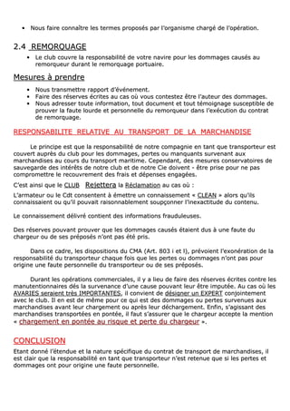 •• NNoouuss ffaaiirree ccoonnnnaaîîttrree lleess tteerrmmeess pprrooppoossééss ppaarr ll’’oorrggaanniissmmee cchhaarrggéé ddee ll’’ooppéérraattiioonn..
22..44 RREEMMOORRQQUUAAGGEE
•• LLee cclluubb ccoouuvvrree llaa rreessppoonnssaabbiilliittéé ddee vvoottrree nnaavviirree ppoouurr lleess ddoommmmaaggeess ccaauussééss aauu
rreemmoorrqquueeuurr dduurraanntt llee rreemmoorrqquuaaggee ppoorrttuuaaiirree..
MMeessuurreess àà pprreennddrree
•• NNoouuss ttrraannssmmeettttrree rraappppoorrtt dd’’éévvéénneemmeenntt..
•• FFaaiirree ddeess rréésseerrvveess ééccrriitteess aauu ccaass ooùù vvoouuss ccoonntteesstteezz êêttrree ll’’aauutteeuurr ddeess ddoommmmaaggeess..
•• NNoouuss aaddrreesssseerr ttoouuttee iinnffoorrmmaattiioonn,, ttoouutt ddooccuummeenntt eett ttoouutt ttéémmooiiggnnaaggee ssuusscceeppttiibbllee ddee
pprroouuvveerr llaa ffaauuttee lloouurrddee eett ppeerrssoonnnneellllee dduu rreemmoorrqquueeuurr ddaannss ll’’eexxééccuuttiioonn dduu ccoonnttrraatt
ddee rreemmoorrqquuaaggee..
RREESSPPOONNSSAABBIILLIITTEE RREELLAATTIIVVEE AAUU TTRRAANNSSPPOORRTT DDEE LLAA MMAARRCCHHAANNDDIISSEE
LLee pprriinncciippee eesstt qquuee llaa rreessppoonnssaabbiilliittéé ddee nnoottrree ccoommppaaggnniiee eenn ttaanntt qquuee ttrraannssppoorrtteeuurr eesstt
ccoouuvveerrtt aauupprrèèss dduu cclluubb ppoouurr lleess ddoommmmaaggeess,, ppeerrtteess oouu mmaannqquuaannttss ssuurrvveennaanntt aauuxx
mmaarrcchhaannddiisseess aauu ccoouurrss dduu ttrraannssppoorrtt mmaarriittiimmee.. CCeeppeennddaanntt,, ddeess mmeessuurreess ccoonnsseerrvvaattooiirreess ddee
ssaauuvveeggaarrddee ddeess iinnttéérrêêttss ddee nnoottrree cclluubb eett ddee nnoottrree CCiiee ddooiivveenntt -- êêttrree pprriissee ppoouurr nnee ppaass
ccoommpprroommeettttrree llee rreeccoouuvvrreemmeenntt ddeess ffrraaiiss eett ddééppeennsseess eennggaaggééeess..
CC’’eesstt aaiinnssii qquuee llee CCLLUUBB RReejjeetttteerraa llaa RRééccllaammaattiioonn aauu ccaass ooùù ::
LL’’aarrmmaatteeuurr oouu llee CCddtt ccoonnsseenntteenntt àà éémmeettttrree uunn ccoonnnnaaiisssseemmeenntt «« CCLLEEAANN »» aalloorrss qquu’’iillss
ccoonnnnaaiissssaaiieenntt oouu qquu’’iill ppoouuvvaaiitt rraaiissoonnnnaabblleemmeenntt ssoouuppççoonnnneerr ll’’iinneexxaaccttiittuuddee dduu ccoonntteennuu..
LLee ccoonnnnaaiisssseemmeenntt ddéélliivvrréé ccoonnttiieenntt ddeess iinnffoorrmmaattiioonnss ffrraauudduulleeuusseess..
DDeess rréésseerrvveess ppoouuvvaanntt pprroouuvveerr qquuee lleess ddoommmmaaggeess ccaauussééss ééttaaiieenntt dduuss àà uunnee ffaauuttee dduu
cchhaarrggeeuurr oouu ddee sseess pprrééppoossééss nn’’oonntt ppaass ééttéé pprriiss..
DDaannss ccee ccaaddrree,, lleess ddiissppoossiittiioonnss dduu CCMMAA ((AArrtt.. 880033 ii eett ll)),, pprréévvooiieenntt ll’’eexxoonnéérraattiioonn ddee llaa
rreessppoonnssaabbiilliittéé dduu ttrraannssppoorrtteeuurr cchhaaqquuee ffooiiss qquuee lleess ppeerrtteess oouu ddoommmmaaggeess nn’’oonntt ppaass ppoouurr
oorriiggiinnee uunnee ffaauuttee ppeerrssoonnnneellllee dduu ttrraannssppoorrtteeuurr oouu ddee sseess pprrééppoossééss..
DDuurraanntt lleess ooppéérraattiioonnss ccoommmmeerrcciiaalleess,, iill yy aa lliieeuu ddee ffaaiirree ddeess rréésseerrvveess ééccrriitteess ccoonnttrree lleess
mmaannuutteennttiioonnnnaaiirreess ddééss llaa ssuurrvveennaannccee dd’’uunnee ccaauussee ppoouuvvaanntt lleeuurr êêttrree iimmppuuttééee.. AAuu ccaass ooùù lleess
AAVVAARRIIEESS sseerraaiieenntt ttrrèèss IIMMPPOORRTTAANNTTEESS,, iill ccoonnvviieenntt ddee ddééssiiggnneerr uunn EEXXPPEERRTT ccoonnjjooiinntteemmeenntt
aavveecc llee cclluubb.. IIll eenn eesstt ddee mmêêmmee ppoouurr ccee qquuii eesstt ddeess ddoommmmaaggeess oouu ppeerrtteess ssuurrvveennuueess aauuxx
mmaarrcchhaannddiisseess aavvaanntt lleeuurr cchhaarrggeemmeenntt oouu aapprrèèss lleeuurr ddéécchhaarrggeemmeenntt.. EEnnffiinn,, ss’’aaggiissssaanntt ddeess
mmaarrcchhaannddiisseess ttrraannssppoorrttééeess eenn ppoonnttééee,, iill ffaauutt ss’’aassssuurreerr qquuee llee cchhaarrggeeuurr aacccceeppttee llaa mmeennttiioonn
«« cchhaarrggeemmeenntt eenn ppoonnttééee aauu rriissqquuee eett ppeerrttee dduu cchhaarrggeeuurr »»..
CCOONNCCLLUUSSIIOONN
EEttaanntt ddoonnnnéé ll’’éétteenndduuee eett llaa nnaattuurree ssppéécciiffiiqquuee dduu ccoonnttrraatt ddee ttrraannssppoorrtt ddee mmaarrcchhaannddiisseess,, iill
eesstt ccllaaiirr qquuee llaa rreessppoonnssaabbiilliittéé eenn ttaanntt qquuee ttrraannssppoorrtteeuurr nn’’eesstt rreetteennuuee qquuee ssii lleess ppeerrtteess eett
ddoommmmaaggeess oonntt ppoouurr oorriiggiinnee uunnee ffaauuttee ppeerrssoonnnneellllee..
 