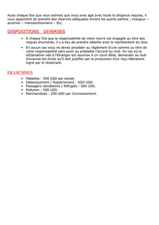 AAuussssii cchhaaqquuee ffooiiss qquuee vvoouuss eessttiimmeezz qquuee vvoouuss aavveezz aaggiitt aavveecc ttoouuttee llaa ddiilliiggeennccee rreeqquuiissee,, iill
vvoouuss aappppaarrttiieenntt ddee pprreennddrree ddeess rréésseerrvveess aaddééqquuaatteess eennvveerrss lleess aauuttrreess ppaarrttiieess ;; cchhaarrggeeuurr ––
aaccccoonniieerr –– mmaannuutteennttiioonnnnaaiirree –– EEttcc..
DDIISSPPOOSSIITTIIOONNSS DDIIVVEERRSSEESS
•• AA cchhaaqquuee ffooiiss qquuee llaa rreessppoonnssaabbiilliittéé ddee vvoottrree nnaavviirree eesstt eennggaaggééee aauu ttiittrree ddeess
rriissqquueess éénnuumméérrééss,, iill yy aa lliieeuu ddee pprreennddrree aattttaacchhee aavveecc llee rreepprréésseennttaanntt dduu cclluubb..
•• EEnn aauuccuunn ccaass vvoouuss nnee ddeevveezz pprrooccééddeerr aauu rrèègglleemmeenntt dd’’uunnee ssoommmmee aauu ttiittrree ddee
vvoottrree rreessppoonnssaabbiilliittéé ssaannss aavvooiirr aauu pprrééaallaabbllee ll’’aaccccoorrdd dduu cclluubb.. AAuu ccaass ooùù llaa
rrééccllaammaattiioonn nnééee àà ll’’ééttrraannggeerr eesstt ssoouummiissee àà uunn ccoouurrtt ddééllaaii,, ddeemmaannddeerr aauu cclluubb
dd’’aavvaanncceerr lleess ffoonnddss qquu’’iill ddooiitt jjuussttiiffiieerr ppaarr llaa pprroodduuccttiioonn dd’’uunn rreeççuu lliibbéérraattooiirree
ssiiggnnéé ppaarr llee rrééccllaammaanntt..
FRANCHISES
•• MMaallaaddiieess :: 550000 UUSSDD ppaarr eessccaallee..
•• DDéébbaarrqquueemmeenntt // RRaappaattrriieemmeenntt :: 55OOOO UUSSDD..
•• PPaassssaaggeerrss ccllaannddeessttiinnss // RRééffuuggiiééss :: 550000 UUSSDD..
•• PPoolllluuttiioonn :: 550000 UUSSDD..
•• MMaarrcchhaannddiisseess :: 550000 UUSSDD ppaarr CCoonnnnaaiisssseemmeenntt..
 