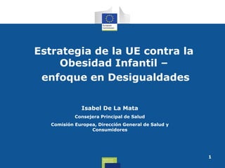 Estrategia de la UE contra la
Obesidad Infantil –
enfoque en Desigualdades
Isabel De La Mata
Consejera Principal de Salud
Comisión Europea, Dirección General de Salud y
Consumidores

Health and
Consumers

1

 