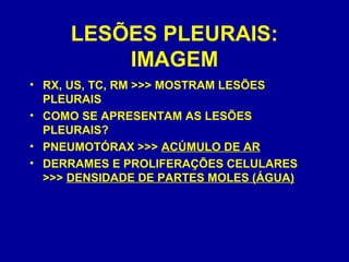 LESÕES PLEURAIS:
IMAGEM
• RX, US, TC, RM >>> MOSTRAM LESÕES
PLEURAIS
• COMO SE APRESENTAM AS LESÕES
PLEURAIS?
• PNEUMOTÓRAX >>> ACÚMULO DE AR
• DERRAMES E PROLIFERAÇÕES CELULARES
>>> DENSIDADE DE PARTES MOLES (ÁGUA)
 