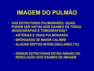 IMAGEM DO PULMÃO
• DAS ESTRUTURAS PULMONARES, QUAIS
PODEM SER VISTAS NOS EXAMES DE TÓRAX
(RADIOGRAFIAS E TOMOGRAFIAS)?
– ARTÉRIAS E VEIAS PULMONARES
– BRÔNQUIOS DE MAIOR CALIBRE
– ALGUNS SEPTOS INTERLOBULARES (TC)
– DEMAIS ESTRUTURAS ESTÃO ABAIXO DA
RESOLUÇÃO DOS EXAMES DE IMAGEM
 