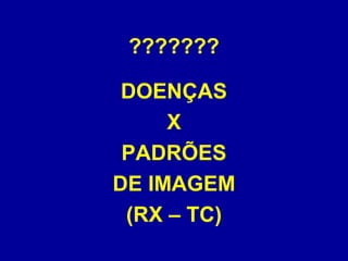 ???????
DOENÇAS
X
PADRÕES
DE IMAGEM
(RX – TC)
 
