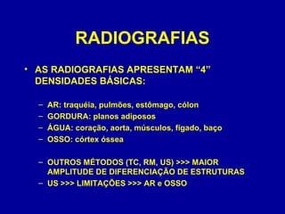 RADIOGRAFIAS
• AS RADIOGRAFIAS APRESENTAM “4”
DENSIDADES BÁSICAS:
– AR: traquéia, pulmões, estômago, cólon
– GORDURA: planos adiposos
– ÁGUA: coração, aorta, músculos, fígado, baço
– OSSO: córtex óssea
– OUTROS MÉTODOS (TC, RM, US) >>> MAIOR
AMPLITUDE DE DIFERENCIAÇÃO DE ESTRUTURAS
– US >>> LIMITAÇÕES >>> AR e OSSO
 