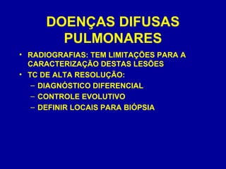 DOENÇAS DIFUSAS
PULMONARES
• RADIOGRAFIAS: TEM LIMITAÇÕES PARA A
CARACTERIZAÇÃO DESTAS LESÕES
• TC DE ALTA RESOLUÇÃO:
– DIAGNÓSTICO DIFERENCIAL
– CONTROLE EVOLUTIVO
– DEFINIR LOCAIS PARA BIÓPSIA
 
