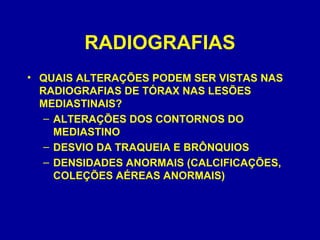 RADIOGRAFIAS
• QUAIS ALTERAÇÕES PODEM SER VISTAS NAS
RADIOGRAFIAS DE TÓRAX NAS LESÕES
MEDIASTINAIS?
– ALTERAÇÕES DOS CONTORNOS DO
MEDIASTINO
– DESVIO DA TRAQUEIA E BRÔNQUIOS
– DENSIDADES ANORMAIS (CALCIFICAÇÕES,
COLEÇÕES AÉREAS ANORMAIS)
 