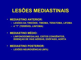LESÕES MEDIASTINAIS
• MEDIASTINO ANTERIOR:
– LESÕES DA TIREÓIDE, TIMOMA, TERATOMA, LIFOMA
– 4 “T” (TERRÍVEL LINFOMA)
• MEDIASTINO MÉDIO:
– LINFONODOMEGALIAS, CISTOS CONGÊNITOS,
DOENÇAS DE VIAS AÉREAS, ESÔFAGO, AORTA
• MEDIASTINO POSTERIOR:
– LESÕES NEUROGÊNICAS (90%)
 