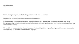 Our Methodology
Communicating is simple. It was the first thing we learned to do since we were born.
Based on that, we looked for what was new and scientifically proven.
In partnership with Educurious, an Educational company funded by Bill & Melinda Gates Foundation, we created what we call
Disruptive Learning: we explore, through individual online classes with native speakers, much more than the words; the goal is to truly
understand their meaning.
We use different resources such as videos, podcasts, and articles. We go further beyond focusing on just the human interaction, that
was exactly how our brains first learned our native language.
 