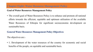 Chapter Eight: Water Resource Management Policy
Goal of Water Resources Management Policy
• The overall goal of Water Resources Policy is to enhance and promote all national
efforts towards the efficient, equitable and optimum utilization of the available
Water Resources of Ethiopia for significant socioeconomic development on
sustainable basis.
General Water Resources Management Policy Objectives
The objectives are:-
• 1. Development of the water resources of the country for economic and social
benefits of the people, on equitable and sustainable basis.
 