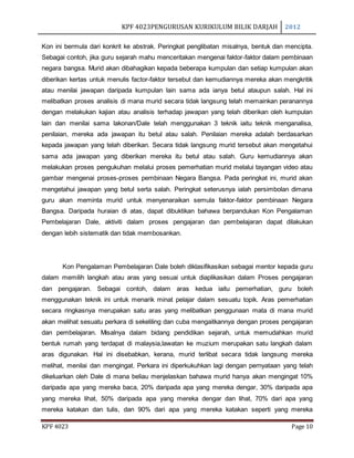 KPF 4023PENGURUSAN KURIKULUM BILIK DARJAH 2012
KPF 4023 Page 10
Kon ini bermula dari konkrit ke abstrak. Peringkat penglibatan misalnya, bentuk dan mencipta.
Sebagai contoh, jika guru sejarah mahu menceritakan mengenai faktor-faktor dalam pembinaan
negara bangsa. Murid akan dibahagikan kepada beberapa kumpulan dan setiap kumpulan akan
diberikan kertas untuk menulis factor-faktor tersebut dan kemudiannya mereka akan mengkritik
atau menilai jawapan daripada kumpulan lain sama ada ianya betul ataupun salah. Hal ini
melibatkan proses analisis di mana murid secara tidak langsung telah memainkan peranannya
dengan melakukan kajian atau analisis terhadap jawapan yang telah diberikan oleh kumpulan
lain dan menilai sama lakonan/Dale telah menggunakan 3 teknik iaitu teknik menganalisa,
penilaian, mereka ada jawapan itu betul atau salah. Penilaian mereka adalah berdasarkan
kepada jawapan yang telah diberikan. Secara tidak langsung murid tersebut akan mengetahui
sama ada jawapan yang diberikan mereka itu betul atau salah. Guru kemudiannya akan
melakukan proses pengukuhan melalui proses pemerhatian murid melalui tayangan video atau
gambar mengenai proses-proses pembinaan Negara Bangsa. Pada peringkat ini, murid akan
mengetahui jawapan yang betul serta salah. Peringkat seterusnya ialah persimbolan dimana
guru akan meminta murid untuk menyenaraikan semula faktor-faktor pembinaan Negara
Bangsa. Daripada huraian di atas, dapat dibuktikan bahawa berpandukan Kon Pengalaman
Pembelajaran Dale, aktiviti dalam proses pengajaran dan pembelajaran dapat dilakukan
dengan lebih sistematik dan tidak membosankan.
Kon Pengalaman Pembelajaran Dale boleh diklasifikasikan sebagai mentor kepada guru
dalam memilih langkah atau aras yang sesuai untuk diaplikasikan dalam Proses pengajaran
dan pengajaran. Sebagai contoh, dalam aras kedua iaitu pemerhatian, guru boleh
menggunakan teknik ini untuk menarik minat pelajar dalam sesuatu topik. Aras pemerhatian
secara ringkasnya merupakan satu aras yang melibatkan penggunaan mata di mana murid
akan melihat sesuatu perkara di sekeliling dan cuba mengaitkannya dengan proses pengajaran
dan pembelajaran. Misalnya dalam bidang pendidikan sejarah, untuk memudahkan murid
bentuk rumah yang terdapat di malaysia,lawatan ke muzium merupakan satu langkah dalam
aras digunakan. Hal ini disebabkan, kerana, murid terlibat secara tidak langsung mereka
melihat, menilai dan mengingat. Perkara ini diperkukuhkan lagi dengan pernyataan yang telah
dikeluarkan oleh Dale di mana beliau menjelaskan bahawa murid hanya akan mengingat 10%
daripada apa yang mereka baca, 20% daripada apa yang mereka dengar, 30% daripada apa
yang mereka lihat, 50% daripada apa yang mereka dengar dan lihat, 70% dari apa yang
mereka katakan dan tulis, dan 90% dari apa yang mereka katakan seperti yang mereka
 