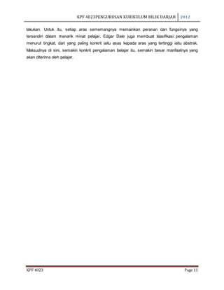 KPF 4023PENGURUSAN KURIKULUM BILIK DARJAH 2012
KPF 4023 Page 11
lakukan. Untuk itu, setiap aras sememangnya memainkan peranan dan fungsinya yang
tersendiri dalam menarik minat pelajar. Edgar Dale juga membuat klasifikasi pengalaman
menurut tingkat, dari yang paling konkrit iaitu asas kepada aras yang tertinggi iaitu abstrak.
Maksudnya di sini, semakin konkrit pengalaman belajar itu, semakin besar manfaatnya yang
akan diterima oleh pelajar.
 