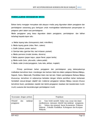 KPF 4023PENGURUSAN KURIKULUM BILIK DARJAH 2012
KPF 4023 Page 12
PEMBELAJARAN BERASASKAN MEDIA
Bahan bantu mengajar merupakan alat ataupun media yang digunakan dalam pengajaran dan
pembelajaran seseorang guru bertujuan untuk meningkatkan keberkesanan penyampaian isi
pelajaran yakni dalam sesi pembelajaran.
Media pengajaran yang biasa digunakan dalam pengajaran, pembelajaran dan latihan
terbahagi kepada lapan iaitu:
a. Media tayang kaku (transparensi, slaid, mikrofilem)
b. Media tayang gerak (video, filem, cakera)
c. Grafik (lukisan, poster, kartun)
d. Gambar kaku (gambar foto, kad imbasan, poskad)
e. Media pameran (model, boneka, diorama)
f. Media paparan (papan kapur, papan flanel, papan berita)
g. Media audio (tutur, pita audio, cakera padat)
h. Media cetak (modul pengajaran, buku teks, akhbar, majalah)
Prinsip pembinaan bahan pengajaran dan pembelajaran yang kebanyakannya
melibatkan kemahiran lisan: mendengar dan bertutur tidak kira dalam pelajaran Bahasa Melayu,
Sejarah, Sains, Matematik, Pendidikan Islam dan lain-lain. Dalam pembelajaran Bahasa Melayu
khususnya, kemahiran ini sebenarnya berkaitan dengan kriteria pemilihan bahan berkenaan
hendaklah sesuai dengan objektif dan matlamat pengajaran bahasa Melayu (secara khusus
kemahiran lisan), pendekatan, kaedah dan teknik pengajaran; keadaan dan keselamatan murid-
murid, suasana dan kecenderungan pembelajaran murid:
Kesesuaian dengan perkara Penjelasan
Objektif dan matlamat
pengajaran
(a) Guru boleh memilih bahan yang sesuai dan dapat
membantunya mencapai objektif dan matlamat pengajaran;
(b) Selaras dan menepati hasrat Kementerian Pelajaran
Malaysia , Falsafah Pendidikan Kebangsaan dan Kerajaan
Malaysia;
 