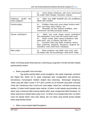 KPF 4023PENGURUSAN KURIKULUM BILIK DARJAH 2012
KPF 4023 Page 13
(c) Sesuai dengan kebudayaan, adat resam, kepercayaan
dan amalan dalam kalangan masyarakat tempatan.
Pendekatan, kaedah dan
teknik pengajaran
(a) Bahan yang dipilih hendaklah jelas dan pemilihannya
ditentu lebih terdahulu.
Keadaan pelajar (a) Pemilihan bahan perlu sesuai dengan keadaan murid-
murid yang belajar bahasa Melayu; dan
(b) Mengambil kira latar belakang pendidikan, status
sosioekonomi dan tahap pencapaian pelajar;
Suasana pembelajaran (a) Bahan yang sesuai dengan suasana pembelajaran
akan meninggalkan kesan yang baik kepada murid-murid;
(b) Elemen penting dalam suasana pembelajaran ialah
murid-murid, guru, isi pelajaran dan bahan; dan
(c) kesesuaian bahan yang dipilih merupakan motivasi
tinggi, mendorong, menggerak, merangsang, mengarah dan
menentukan reaksi murid-murid terhadapnya
Minat pelajar (a) Bahan pengajaran yang dipilih mesti sesuai, selari
dan dengan minat dan kecenderungan murid-murid belajar.
Selain menimbang aspek kesesuaiannya, seseorang guru juga perlu memberi perhatian kepada
perkara-perkara berikut:
 Bahan yang dipilih mesti mencabar.
Tiga perkara penting dalam proses pengajaran, iaitu aspek rangsangan, pemikiran
dan tingkah laku. Dalam hal ini, aspek rangsangan akan menggerakkan akal (pemikiran),
kemudiannya mempengaruh tindakan (tingkah laku) seseorang. Sehubungan dengannya,
bahan yang pilih dalam proses P & P perlu memiliki ciri-ciri tersendiri yang boleh mencabar
minda dan mendorong minat murid-murid untuk belajar. Antara lain, mematuhi prinsip-prinsip
berkikut: (i) bahan konkrit kepada bahan abstrak, (ii) bahan mudah kepada yang kompleks, (iii)
bahan yang mempunyai fakta terasing kepada bahan yang mengandungi fakta bersepadu, (iv)
bahan yang khusus kepada bahan yang umum, (v) bahan umum kepada bahan teori, (vi) bahan
masa kini kepada bahan masa akan datang, dan (vii) bahan yang bersifat duniawi kepada
bahan yang bersifat ukhrawi.
 Bahan yang menepati objektif pengajaran.
 