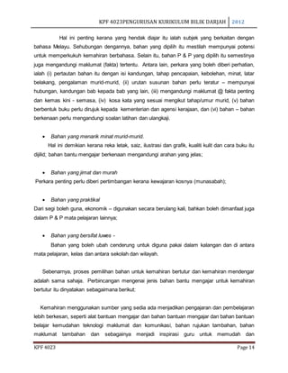 KPF 4023PENGURUSAN KURIKULUM BILIK DARJAH 2012
KPF 4023 Page 14
Hal ini penting kerana yang hendak diajar itu ialah subjek yang berkaitan dengan
bahasa Melayu. Sehubungan dengannya, bahan yang dipilih itu mestilah mempunyai potensi
untuk memperkukuh kemahiran berbahasa. Selain itu, bahan P & P yang dipilih itu semestinya
juga mengandungi maklumat (fakta) tertentu. Antara lain, perkara yang boleh diberi perhatian,
ialah (i) pertautan bahan itu dengan isi kandungan, tahap pencapaian, kebolehan, minat, latar
belakang, pengalaman murid-murid, (ii) urutan susunan bahan perlu teratur – mempunyai
hubungan, kandungan bab kepada bab yang lain, (iii) mengandungi maklumat @ fakta penting
dan kemas kini - semasa, (iv) kosa kata yang sesuai mengikut tahap/umur murid, (v) bahan
berbentuk buku perlu dirujuk kepada kementerian dan agensi kerajaan, dan (vi) bahan – bahan
berkenaan perlu mengandungi soalan latihan dan ulangkaji.
 Bahan yang menarik minat murid-murid.
Hal ini demikian kerana reka letak, saiz, ilustrasi dan grafik, kualiti kulit dan cara buku itu
dijilid; bahan bantu mengajar berkenaan mengandungi arahan yang jelas;
 Bahan yang jimat dan murah
Perkara penting perlu diberi pertimbangan kerana kewajaran kosnya (munasabah);
 Bahan yang praktikal
Dari segi boleh guna, ekonomik – digunakan secara berulang kali, bahkan boleh dimanfaat juga
dalam P & P mata pelajaran lainnya;
 Bahan yang bersifat luwes -
Bahan yang boleh ubah cenderung untuk diguna pakai dalam kalangan dan di antara
mata pelajaran, kelas dan antara sekolah dan wilayah.
Sebenarnya, proses pemilihan bahan untuk kemahiran bertutur dan kemahiran mendengar
adalah sama sahaja. Perbincangan mengenai jenis bahan bantu mengajar untuk kemahiran
bertutur itu dinyatakan sebagaimana berikut:
Kemahiran menggunakan sumber yang sedia ada menjadikan pengajaran dan pembelajaran
lebih berkesan, seperti alat bantuan mengajar dan bahan bantuan mengajar dan bahan bantuan
belajar kemudahan teknologi maklumat dan komunikasi, bahan rujukan tambahan, bahan
maklumat tambahan dan sebagainya menjadi inspirasi guru untuk memudah dan
 