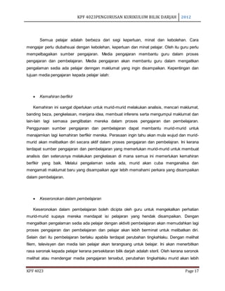 KPF 4023PENGURUSAN KURIKULUM BILIK DARJAH 2012
KPF 4023 Page 17
Semua pelajar adalah berbeza dari segi keperluan, minat dan kebolehan. Cara
mengajar perlu diubahsuai dengan kebolehan, keperluan dan minat pelajar. Oleh itu guru perlu
mempelbagaikan sumber pengajaran. Media pengajaran membantu guru dalam proses
pengajaran dan pembelajaran. Media pengajaran akan membantu guru dalam mengaitkan
pengalaman sedia ada pelajar denngan maklumat yang ingin disampaikan. Kepentingan dan
tujuan media pengajaran kepada pelajar ialah:
 Kemahiran berfikir
Kemahiran ini sangat diperlukan untuk murid-murid melakukan analisis, mencari maklumat,
banding beza, pengkelasan, menjana idea, membuat inferens serta mengumpul maklumat dan
lain-lain lagi semasa penglibatan mereka dalam proses pengajaran dan pembelajaran.
Penggunaan sumber pengajaran dan pembelajaran dapat membantu murid-murid untuk
menajamkan lagi kemahiran berfikir mereka. Perasaan ingin tahu akan mula wujud dan murid-
murid akan melibatkan diri secara aktif dalam proses pengajaran dan pembelajran. Ini kerana
terdapat sumber pengajaran dan pembelajaran yang memerlukan murid-murid untuk membuat
analisis dan seterusnya melakukan pengkelasan di mana semua ini memerlukan kemahiran
berfikir yang baik. Melalui pengalaman sedia ada, murid akan cuba menganalisa dan
mengamati maklumat baru yang disampaikan agar lebih memahami perkara yang disampaikan
dalam pembelajaran.
 Keseronokan dalam pembelajaran
Keseronokan dalam pembelajaran boleh dicipta oleh guru untuk mengekalkan perhatian
murid-murid supaya mereka mendapat isi pelajaran yang hendak disampaikan. Dengan
mengaitkan pengalaman sedia ada pelajar dengan aktiviti pembelajaran akan memudahkan lagi
proses pengajaran dan pembelajaran dan pelajar akan lebih berminat untuk melibatkan diri.
Selain dari itu pembelajaran berlaku apabila terdapat perubahan tingkahlaku. Dengan melihat
filem, televisyen dan media lain pelajar akan terangsang untuk belajar. Ini akan menerbitkan
rasa seronak kepada pelajar kerana persekitaran bilik darjah adalah steril. Oleh kerana seronok
melihat atau mendengar media pengajaran tersebut, perubahan tingkahlaku murid akan lebih
 