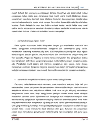 KPF 4023PENGURUSAN KURIKULUM BILIK DARJAH 2012
KPF 4023 Page 18
mudah terhasil dan seterusnya pembelajaran berlaku. Contohnya juga dapat dilihat melalui
penggunaan bahan realia akan meransang minat murid kerana murid didedahkan dengan
pengetahuan yang baru dan tidak biasa diketahui. Sentuhan dan pengamatan kepada bahan
memberi peluang kepada pelajar untuk merasai dan melihat dengan lebih dekat kepada bahan
tersebut. Selain daripada itu guru juga boleh membuat lawatan sambil belajar agar murid
melihat sendiri tempat-tempat yang ingin dipelajari contohnya lawatan ke tempat-tempat sejarah
seperti kota a famosa. Ini akan menambahkan keseronokan pelajar.
 Meningkatkan daya ingatan murid
Daya ingatan murid-murid boleh ditingkatkan dengan guru memberikan maklumat baru
melalui penggunaan sumber/bahan/media pengajaran dan pembelajaran yang sesuai.
Penambahan sebarang maklumat yang baru akan menyebabkan peningkatan daya ingatan
mereka kepada sesuatu perkara. Dibuktikan melalui teori konstruktivisme yang disokong oleh
Von Glassefel, Piaget dan Vygotsky di mana mereka menyatakan ilmu pengetahuan terbina
hasil penglibatan aktif individu yang menghubungkait maklumat baru dengan pengalaman sedia
ada. Penglibatan murid secara aktif memberi pengalaman baru kepada murid dengan
merasainya sendiri dan dengan ini maklumat akan disimpan dalam stor ingatan jangka panjang
berikutan proses pembelajaran yang menarik dan murid merasai sendiri pengalaman tersebut.
 Menarik dan mengekal minat serta tumpuan melalui pelbagai media
Cara yang paling berkesan untuk membantu murid memahami apa yang diajar oleh guru
mereka dalam proses pengajaran dan pembelajaran mereka adalah dengan memberi mereka
pengalaman sebenar atau yang hampir sebenar untuk dilihat dengan teliti yang kemudiannya
menghasilkan soalan untuk dikaji. Pengguanaan pelbagai sumber media seperti tayangan
video,bahan bercetak, bahan tiga dimensi dan sebagainya akan mengekalkan tumpuan murid
dan meransang pengetahuan ingin tahu murid yang seterusnya akan mewujudkan minat murid
yang kemudiannya akan mengekalkan lagi tumpuan murid kepada pembelajaran sesuatu tajuk.
Oleh yang demikian guru mampu mencapai objektif pengajaran yang ingin disasarkan dan juga
kawalan kelas secara menyeluruh dapat dilakukan oleh guru. Tumpuan dan pengamatan
pelajar akan memudahkan penyampaian maklumat yang ingin disampaikan oleh guru kepda
pelajar.
 