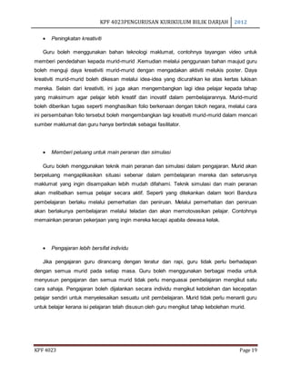 KPF 4023PENGURUSAN KURIKULUM BILIK DARJAH 2012
KPF 4023 Page 19
 Peningkatan kreativiti
Guru boleh menggunakan bahan teknologi maklumat, contohnya tayangan video untuk
memberi pendedahan kepada murid-murid .Kemudian melalui penggunaan bahan maujud guru
boleh menguji daya kreativiti murid-murid dengan mengadakan aktiviti melukis poster. Daya
kreativiti murid-murid boleh dikesan melalui idea-idea yang dicurahkan ke atas kertas lukisan
mereka. Selain dari kreativiti, ini juga akan mengembangkan lagi idea pelajar kepada tahap
yang maksimum agar pelajar lebih kreatif dan inovatif dalam pembelajarannya. Murid-murid
boleh diberikan tugas seperti menghasilkan folio berkenaan dengan tokoh negara, melalui cara
ini persembahan folio tersebut boleh mengembangkan lagi kreativiti murid-murid dalam mencari
sumber maklumat dan guru hanya bertindak sebagai fasilitator.
 Memberi peluang untuk main peranan dan simulasi
Guru boleh menggunakan teknik main peranan dan simulasi dalam pengajaran. Murid akan
berpeluang mengaplikasikan situasi sebenar dalam pembelajaran mereka dan seterusnya
maklumat yang ingin disampaikan lebih mudah difahami. Teknik simulasi dan main peranan
akan melibatkan semua pelajar secara aktif. Seperti yang ditekankan dalam teori Bandura
pembelajaran berlaku melalui pemerhatian dan peniruan. Melalui pemerhatian dan peniruan
akan berlakunya pembelajaran melalui teladan dan akan memotovasikan pelajar. Contohnya
memainkan peranan pekerjaan yang ingin mereka kecapi apabila dewasa kelak.
 Pengajaran lebih bersifat individu
Jika pengajaran guru dirancang dengan teratur dan rapi, guru tidak perlu berhadapan
dengan semua murid pada setiap masa. Guru boleh menggunakan berbagai media untuk
menyusun pengajaran dan semua murid tidak perlu menguasai pembelajaran mengikut satu
cara sahaja. Pengajaran boleh dijalankan secara individu mengikut kebolehan dan kecepatan
pelajar sendiri untuk menyelesaikan sesuatu unit pembelajaran. Murid tidak perlu menanti guru
untuk belajar kerana isi pelajaran telah disusun oleh guru mengikut tahap kebolehan murid.
 